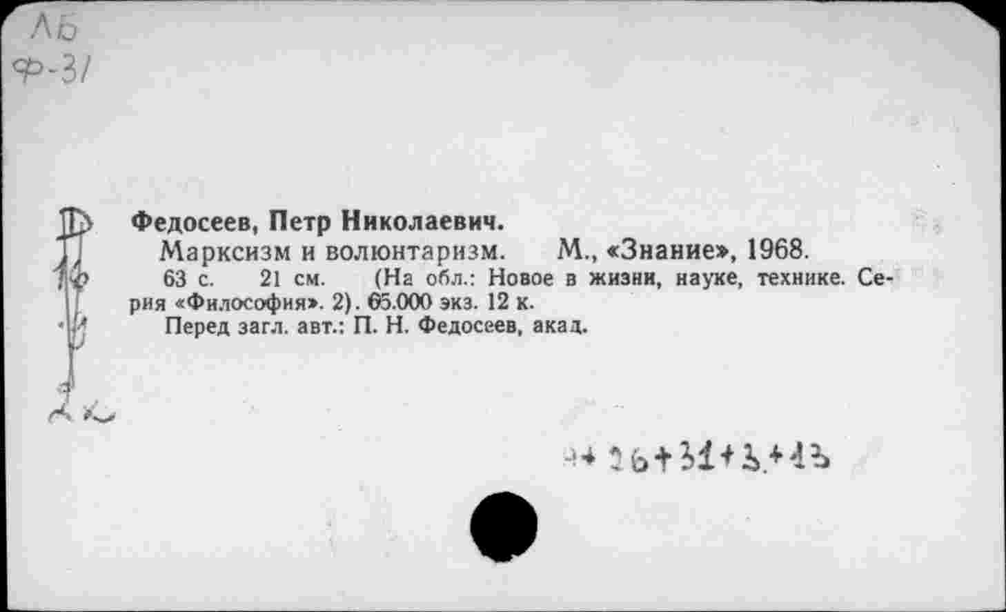 ﻿Л 6 7>-3/
Федосеев, Петр Николаевич.
Марксизм и волюнтаризм. М., «Знание», 1968.
63 с. 21 см. (На обл.: Новое а жизни, науке, технике. Серия «Философия». 2). ©5.000 экз. 12 к.
Перед загл. авт.: П. Н. Федосеев, акад.
